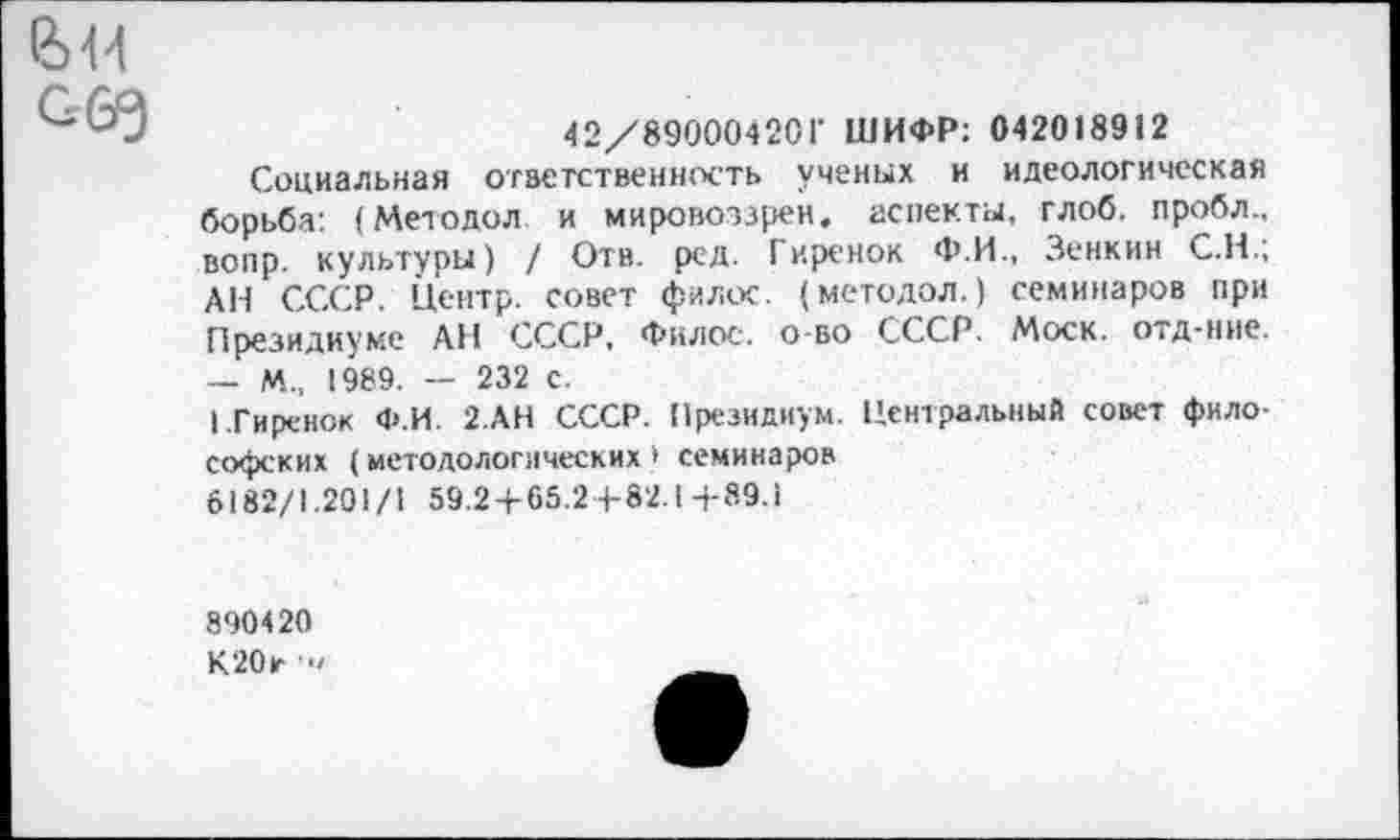 ﻿е>н с&э
42/89000420Г ШИФР: 042018912
Социальная ответственность ученых и идеологическая борьба: (Методол. и мировоззрен. аспекты, глоб. пробл., вопр. культуры) / Отв. ред. Гиренок Ф.И., Зенкин С.Н.; АН СССР. Центр, совет филос. (методол.) семинаров при Президиуме АН СССР, Филос. о-во СССР. Моск, отд-ние. — м„ 1989. — 232 с.
1 Гиренок Ф.И. 2.АН СССР. Президиум. Центральный совет философских (методологических* семинаров 6182/1.201/1 59.2+65.2+82.1+89.1
890420 К20г